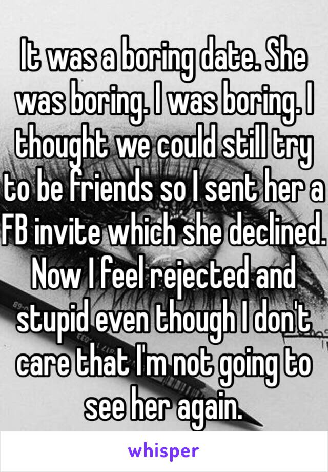 It was a boring date. She was boring. I was boring. I thought we could still try to be friends so I sent her a FB invite which she declined. Now I feel rejected and stupid even though I don't care that I'm not going to see her again.