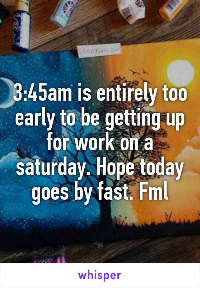 3:45am is entirely too early to be getting up for work on a saturday. Hope today goes by fast. Fml