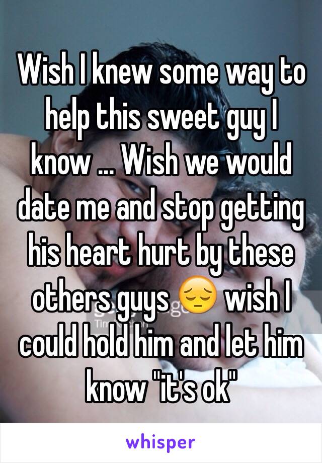 Wish I knew some way to help this sweet guy I know ... Wish we would date me and stop getting his heart hurt by these others guys 😔 wish I could hold him and let him know "it's ok" 