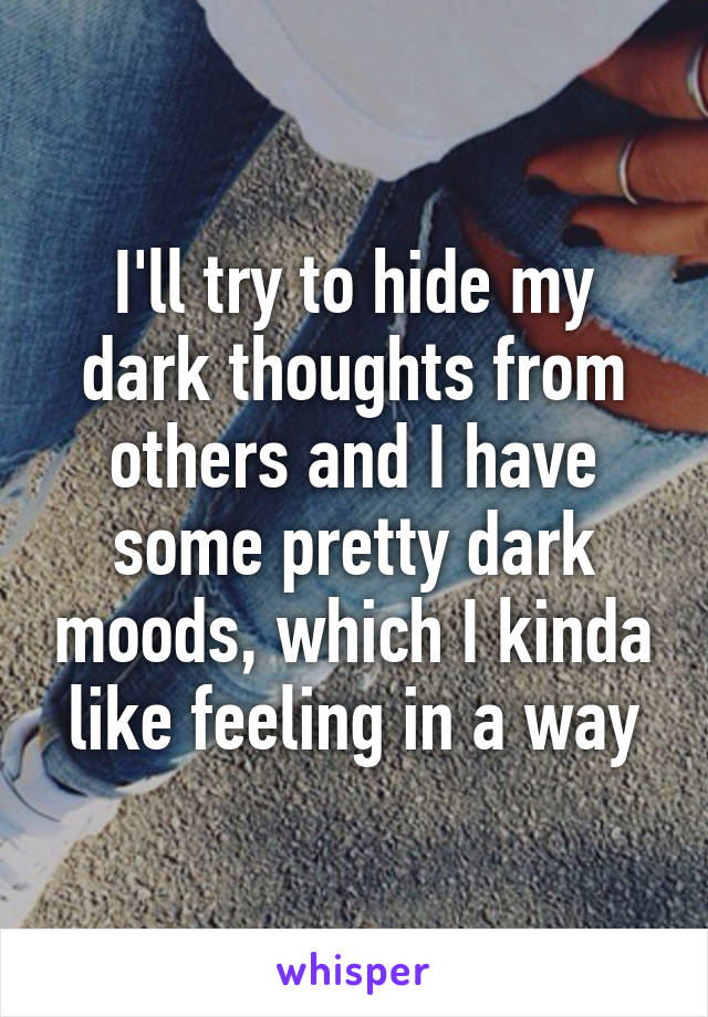 I'll try to hide my dark thoughts from others and I have some pretty dark moods, which I kinda like feeling in a way