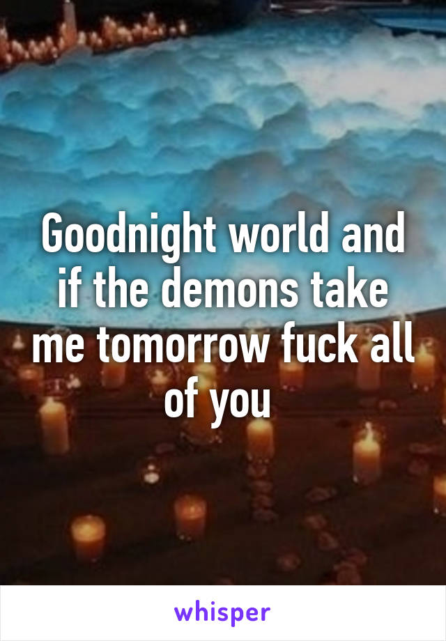 Goodnight world and if the demons take me tomorrow fuck all of you 