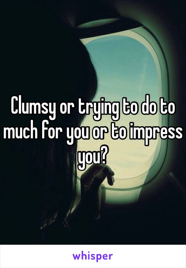 Clumsy or trying to do to much for you or to impress you?