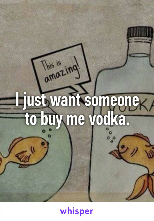 I just want someone to buy me vodka.