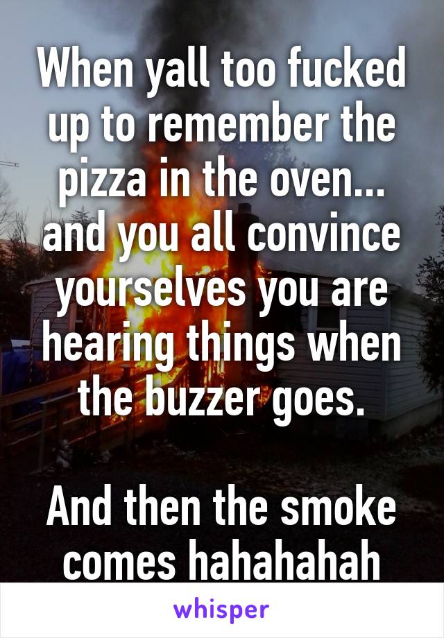 When yall too fucked up to remember the pizza in the oven... and you all convince yourselves you are hearing things when the buzzer goes.

And then the smoke comes hahahahah