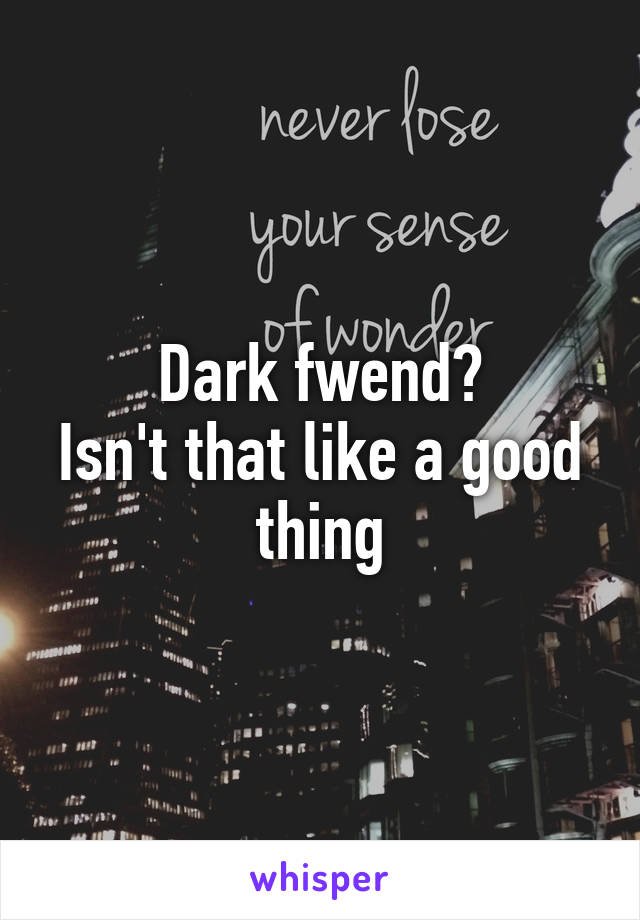 Dark fwend?
Isn't that like a good thing