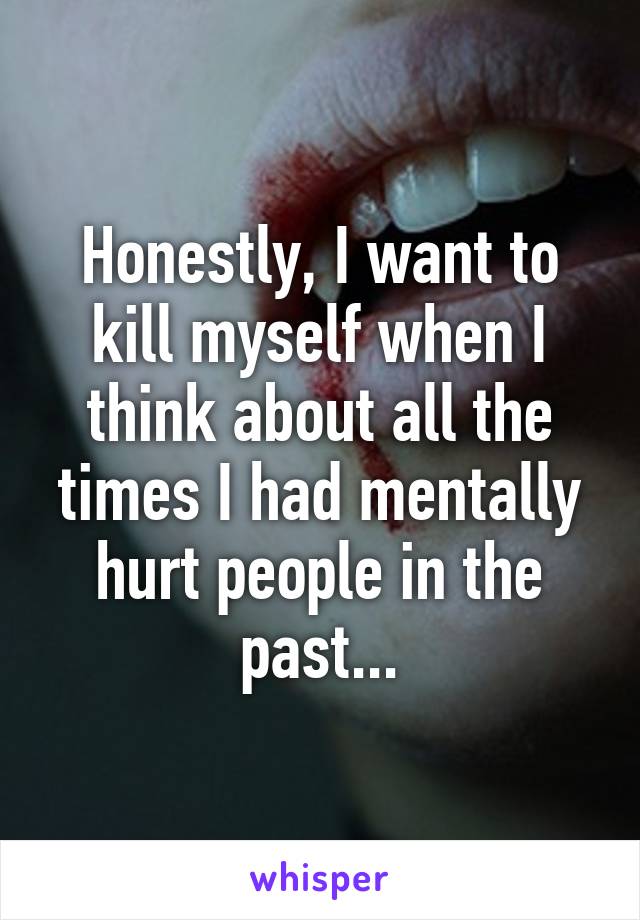 Honestly, I want to kill myself when I think about all the times I had mentally hurt people in the past...
