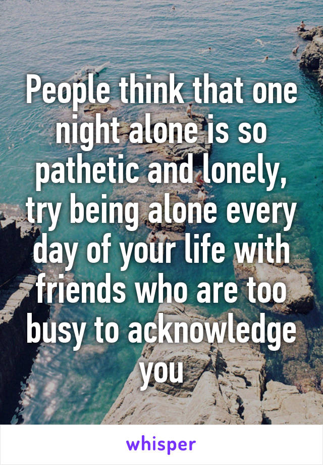 People think that one night alone is so pathetic and lonely, try being alone every day of your life with friends who are too busy to acknowledge you