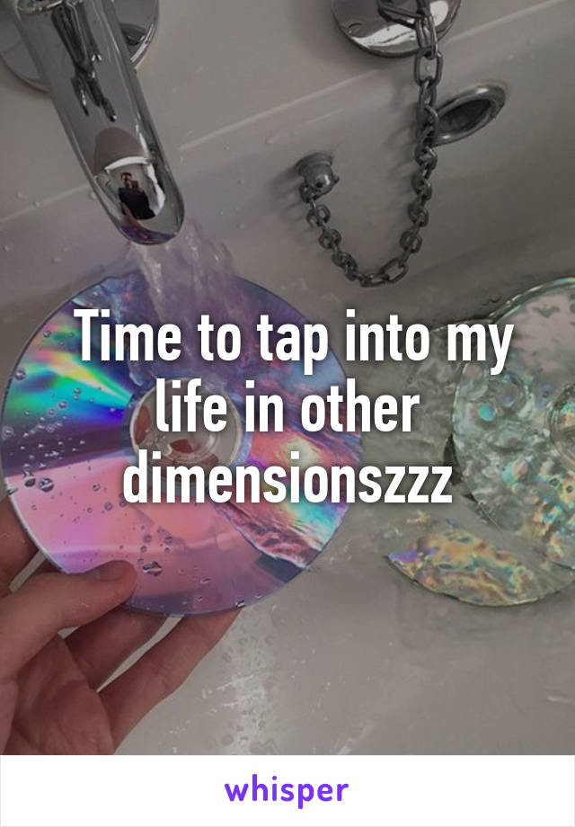  Time to tap into my life in other dimensionszzz