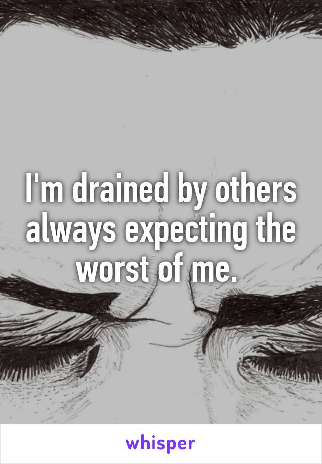 I'm drained by others always expecting the worst of me. 