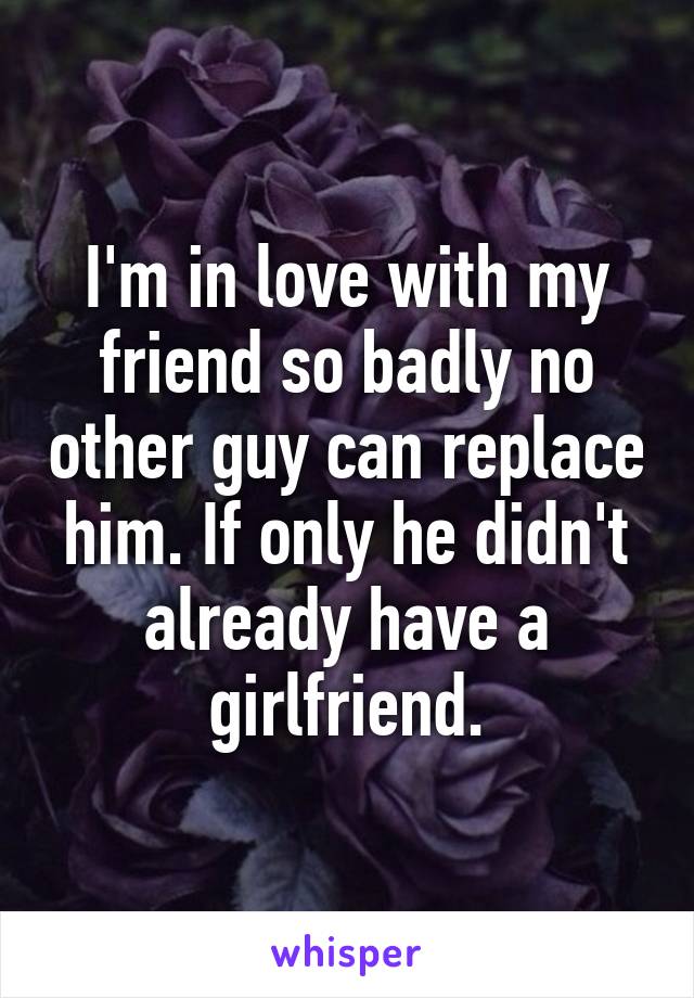 I'm in love with my friend so badly no other guy can replace him. If only he didn't already have a girlfriend.