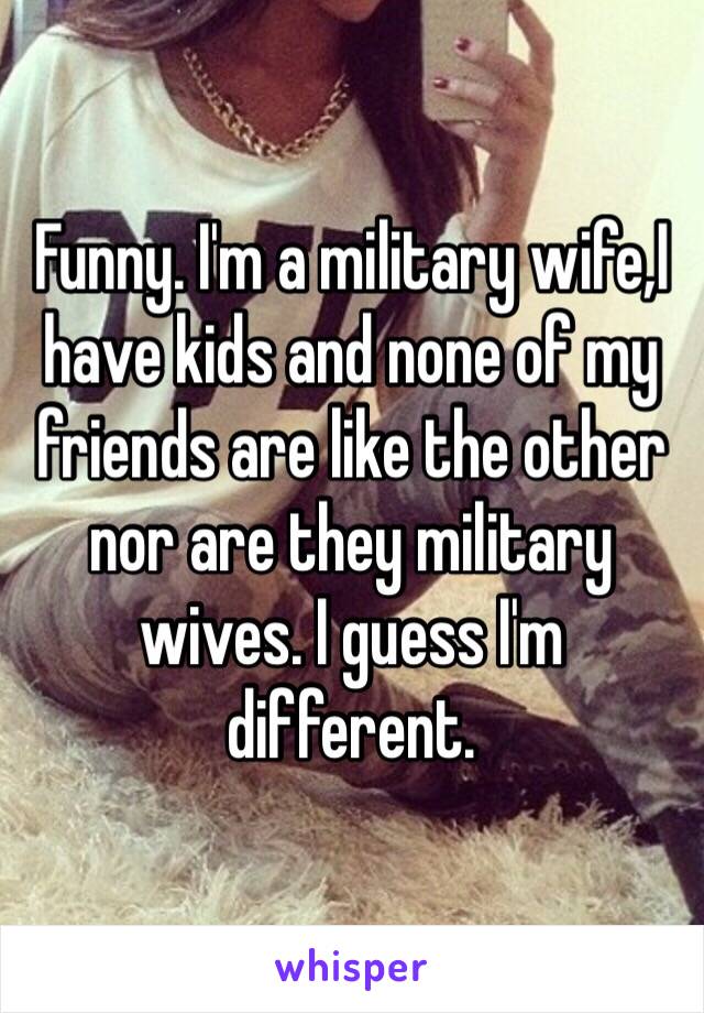 Funny. I'm a military wife,I have kids and none of my friends are like the other nor are they military wives. I guess I'm different. 