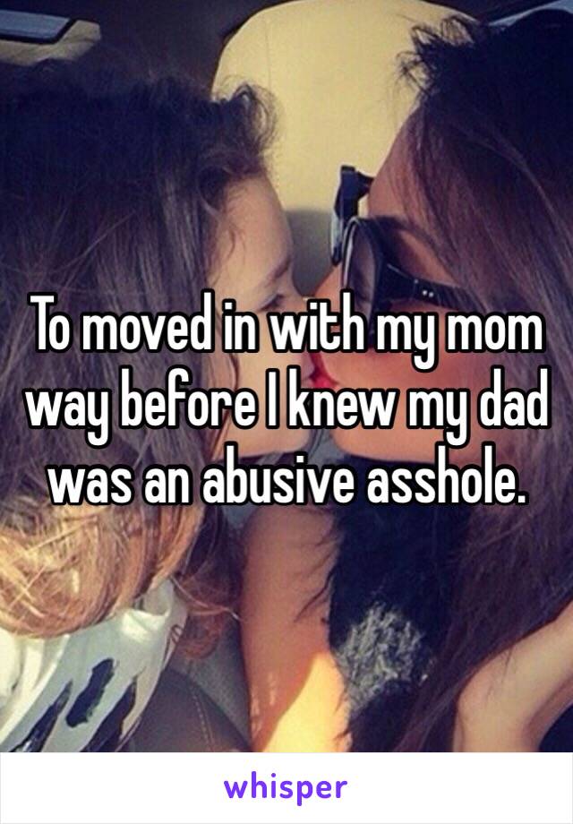 To moved in with my mom way before I knew my dad was an abusive asshole. 