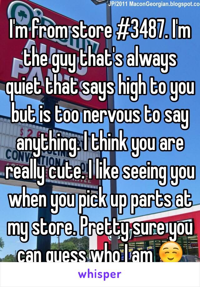 I'm from store #3487. I'm the guy that's always quiet that says high to you but is too nervous to say anything. I think you are really cute. I like seeing you when you pick up parts at my store. Pretty sure you can guess who I am ☺️