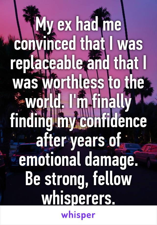 My ex had me convinced that I was replaceable and that I was worthless to the world. I'm finally finding my confidence after years of emotional damage. Be strong, fellow whisperers.
