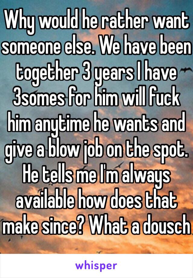 Why would he rather want someone else. We have been together 3 years I have 3somes for him will fuck him anytime he wants and give a blow job on the spot. He tells me I'm always available how does that make since? What a dousch