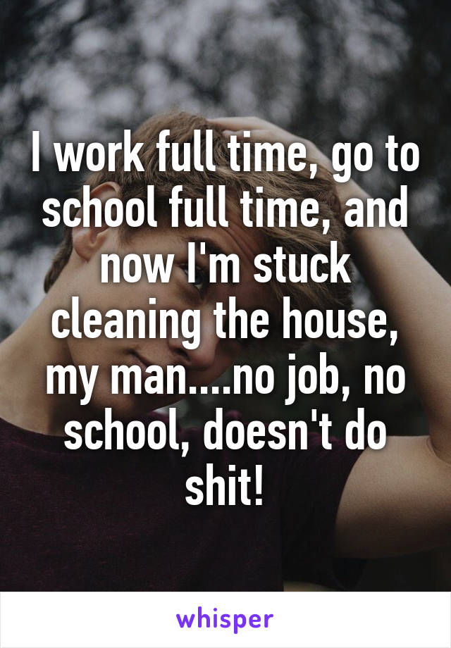 I work full time, go to school full time, and now I'm stuck cleaning the house, my man....no job, no school, doesn't do shit!