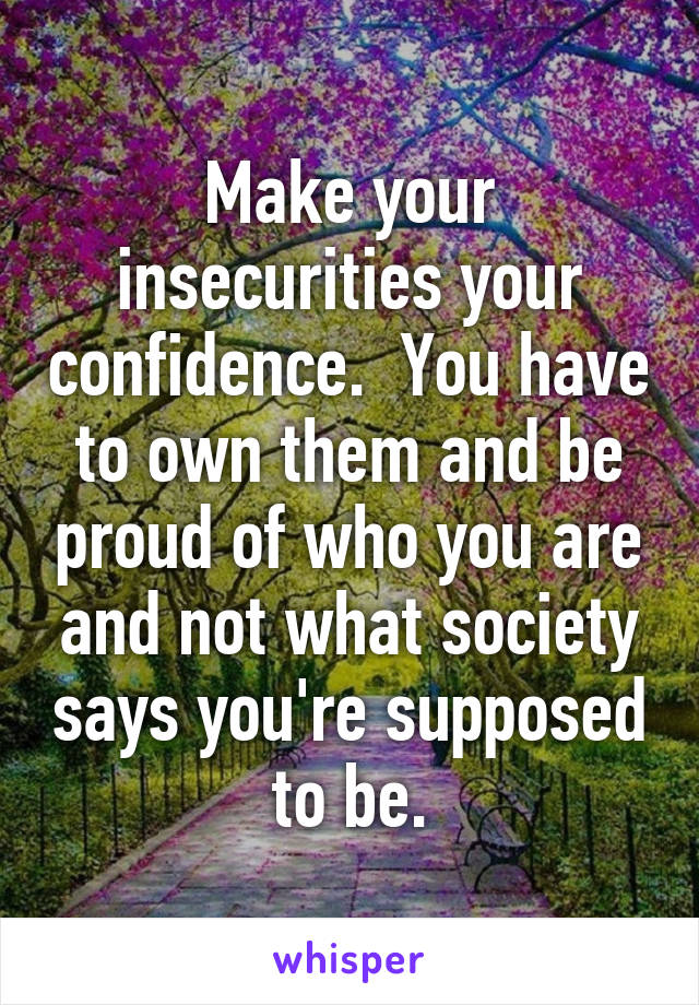 Make your insecurities your confidence.  You have to own them and be proud of who you are and not what society says you're supposed to be.