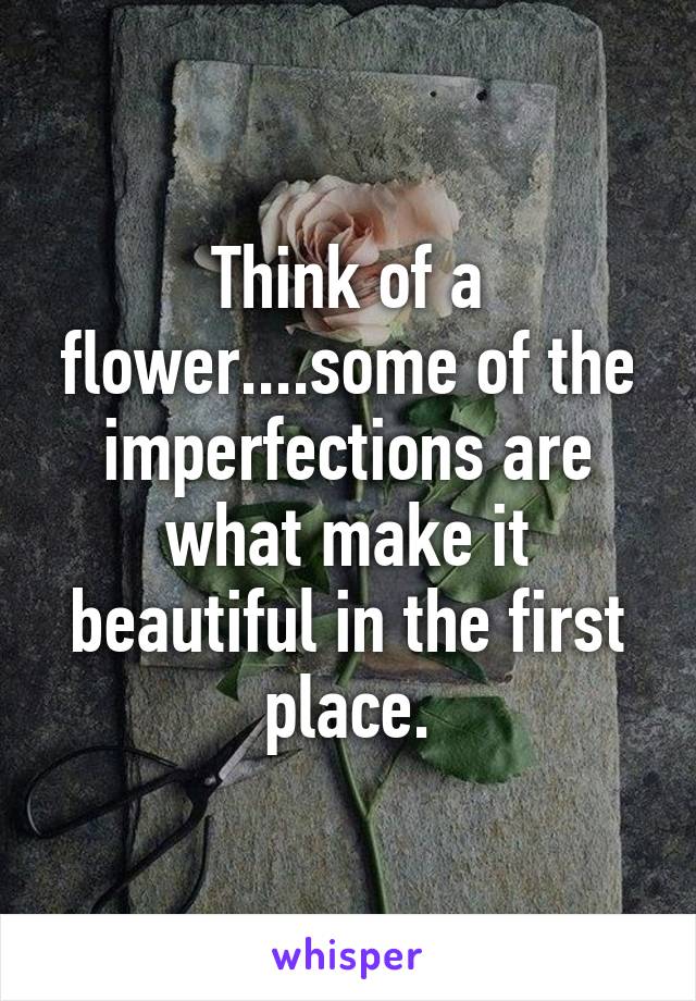 Think of a flower....some of the imperfections are what make it beautiful in the first place.