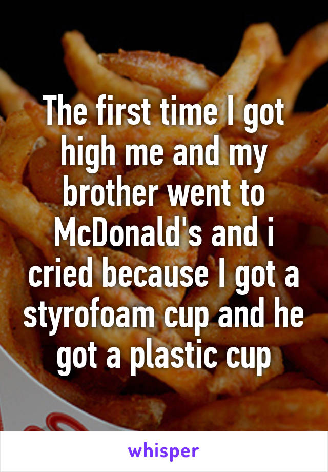 The first time I got high me and my brother went to McDonald's and i cried because I got a styrofoam cup and he got a plastic cup
