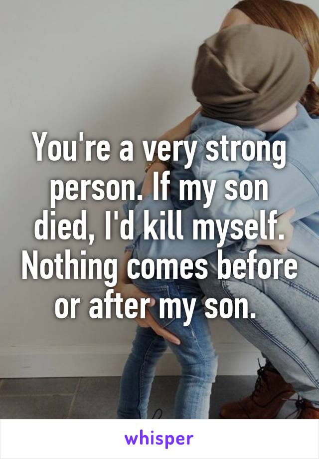 You're a very strong person. If my son died, I'd kill myself. Nothing comes before or after my son. 