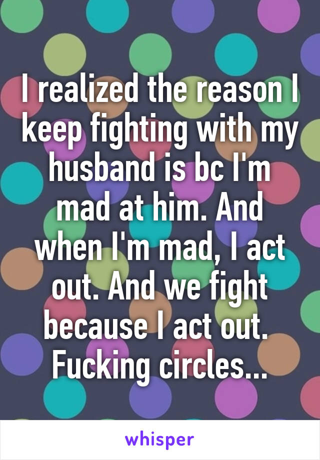I realized the reason I keep fighting with my husband is bc I'm mad at him. And when I'm mad, I act out. And we fight because I act out. 
Fucking circles...