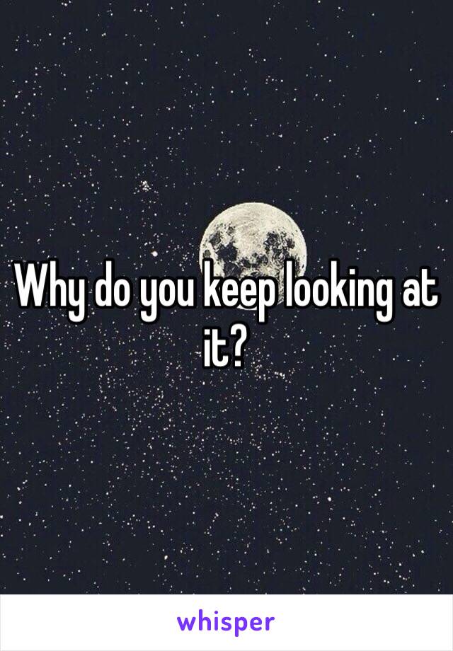 Why do you keep looking at it?