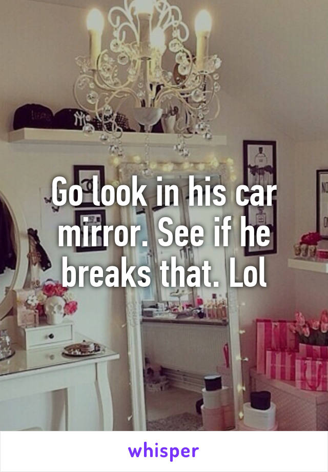 Go look in his car mirror. See if he breaks that. Lol
