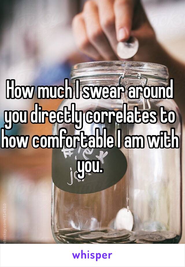 How much I swear around you directly correlates to how comfortable I am with you. 