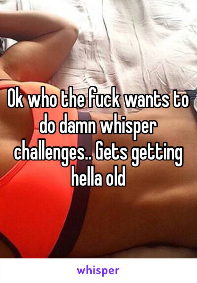 Ok who the fuck wants to do damn whisper challenges.. Gets getting hella old