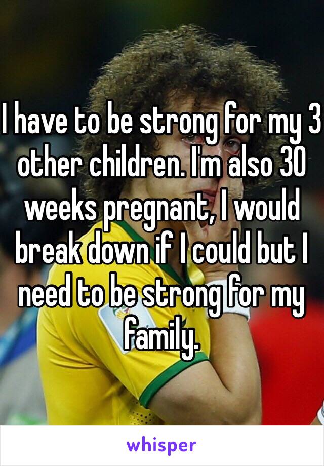 I have to be strong for my 3 other children. I'm also 30 weeks pregnant, I would break down if I could but I need to be strong for my family.