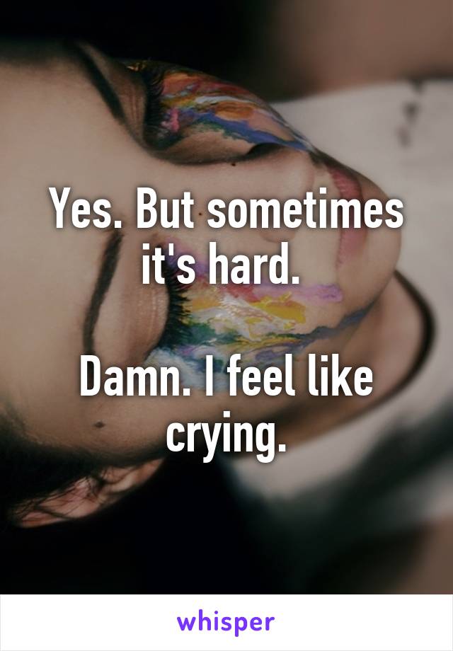 Yes. But sometimes it's hard. 

Damn. I feel like crying.