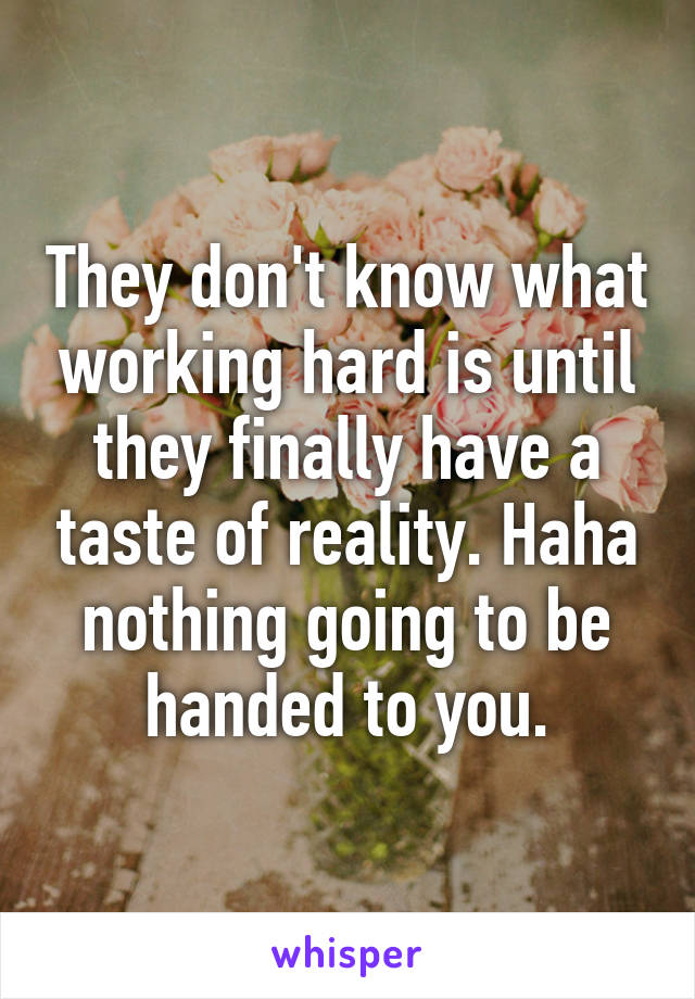 They don't know what working hard is until they finally have a taste of reality. Haha nothing going to be handed to you.
