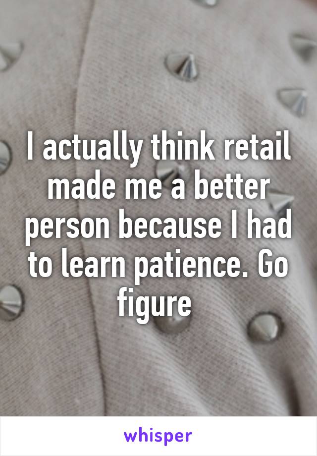 I actually think retail made me a better person because I had to learn patience. Go figure 
