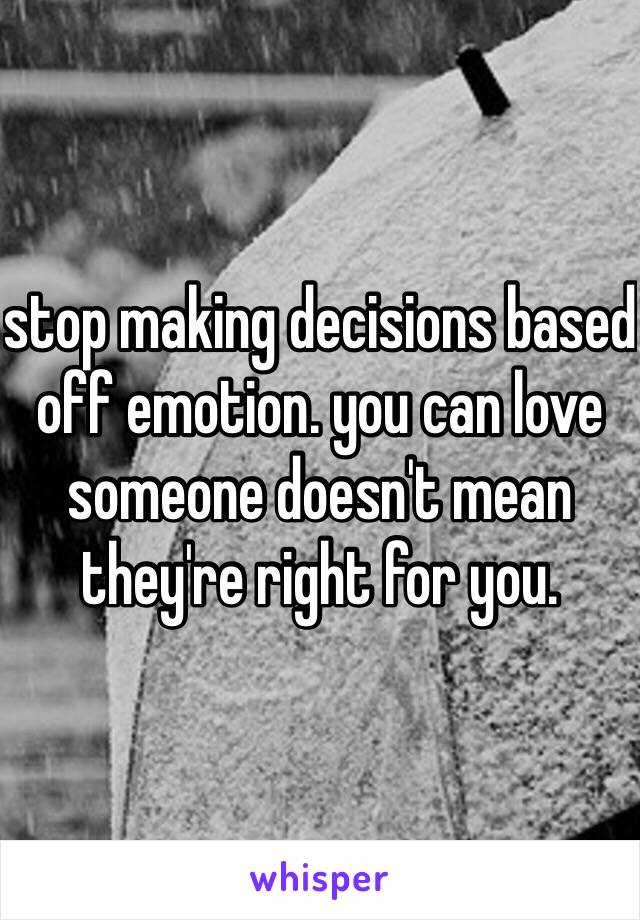 stop making decisions based off emotion. you can love someone doesn't mean they're right for you. 