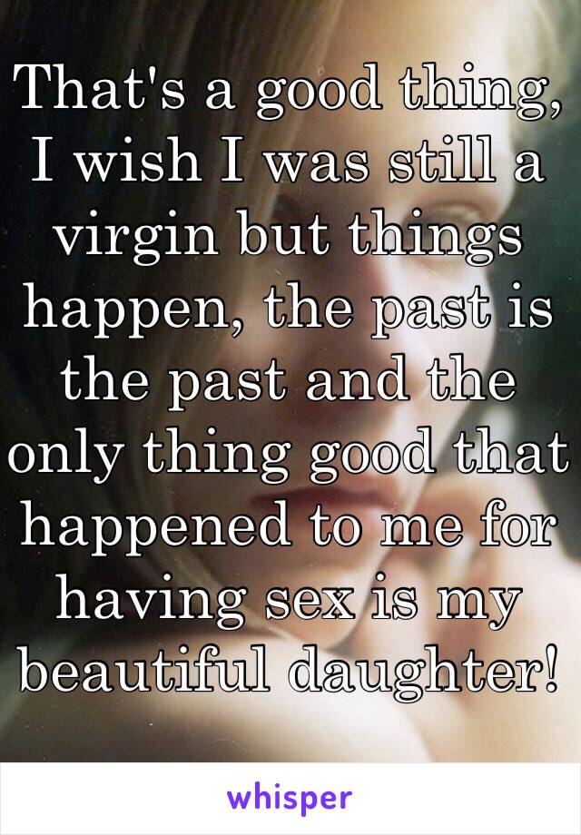 That's a good thing, I wish I was still a virgin but things happen, the past is the past and the only thing good that happened to me for having sex is my beautiful daughter! 