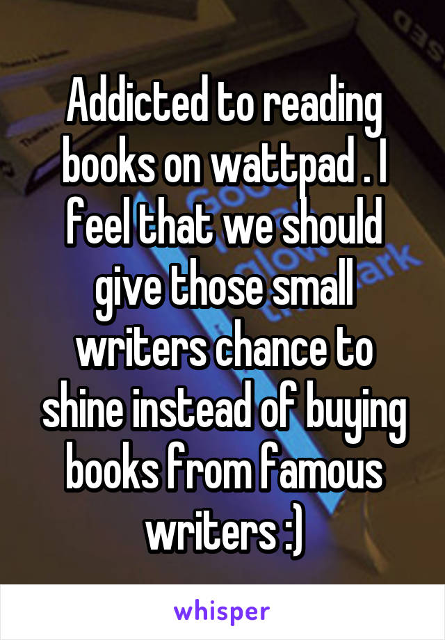 Addicted to reading books on wattpad . I feel that we should give those small writers chance to shine instead of buying books from famous writers :)