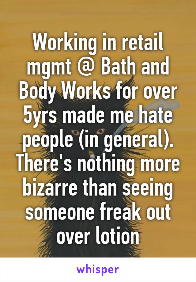 Working in retail mgmt @ Bath and Body Works for over 5yrs made me hate people (in general). There's nothing more bizarre than seeing someone freak out over lotion