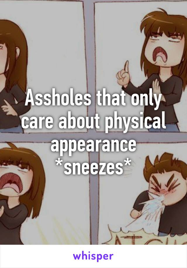 Assholes that only care about physical appearance *sneezes*