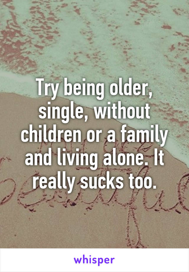 Try being older, single, without children or a family and living alone. It really sucks too.