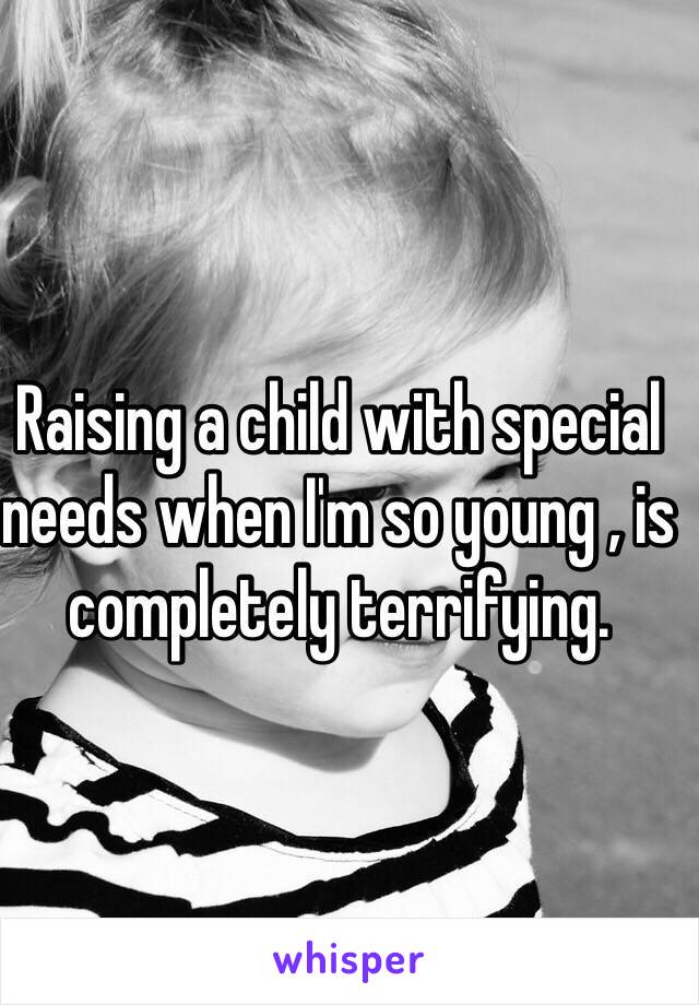 Raising a child with special needs when I'm so young , is completely terrifying. 
