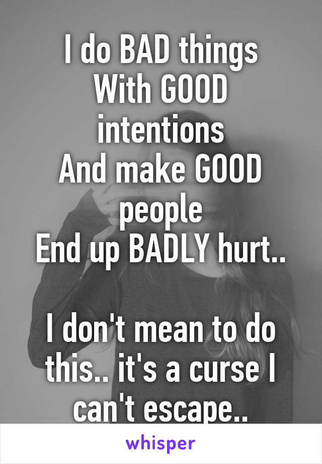 I do BAD things
With GOOD intentions
And make GOOD people
End up BADLY hurt..

I don't mean to do this.. it's a curse I can't escape..