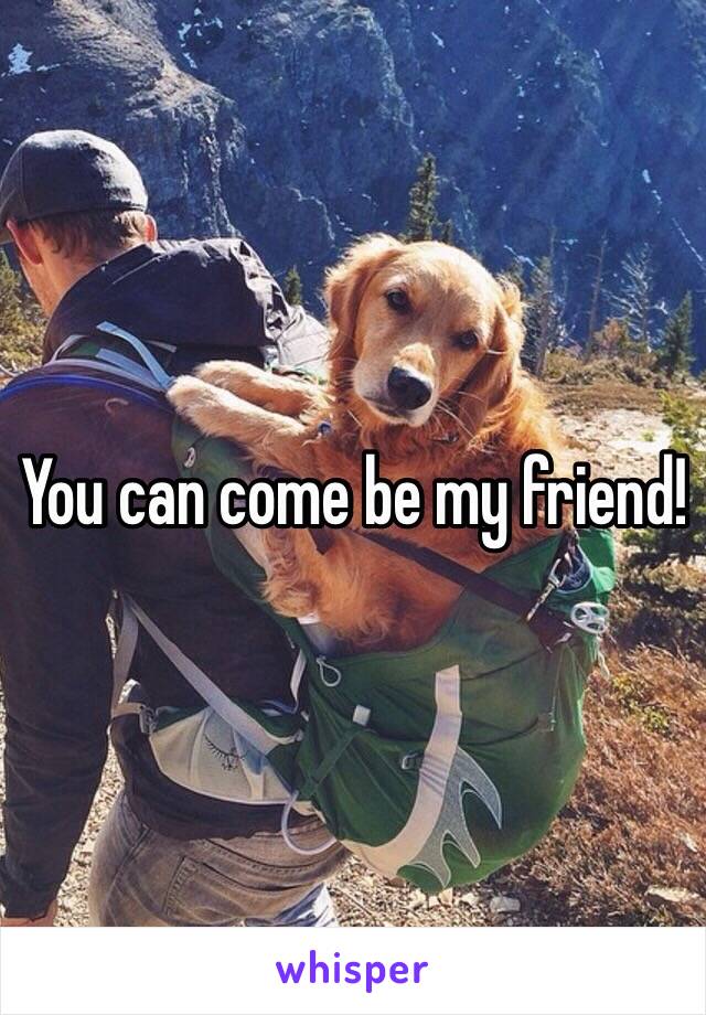 You can come be my friend!