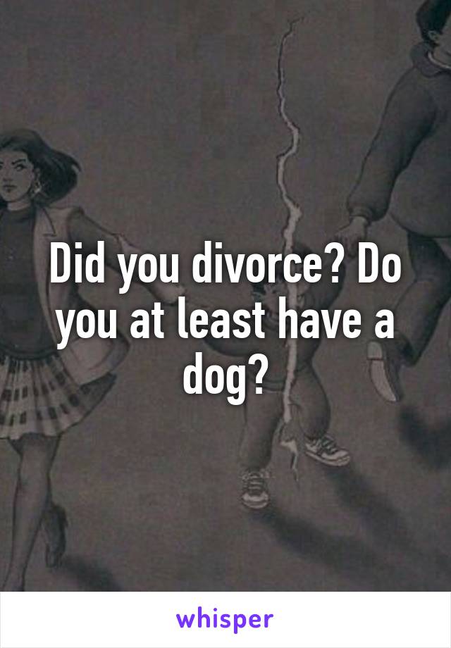 Did you divorce? Do you at least have a dog?