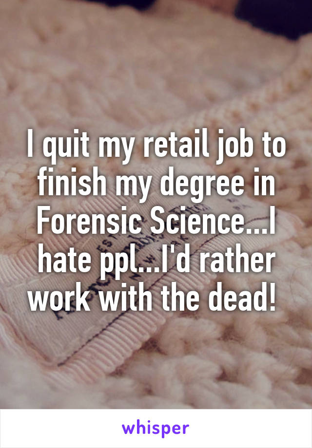I quit my retail job to finish my degree in Forensic Science...I hate ppl...I'd rather work with the dead! 