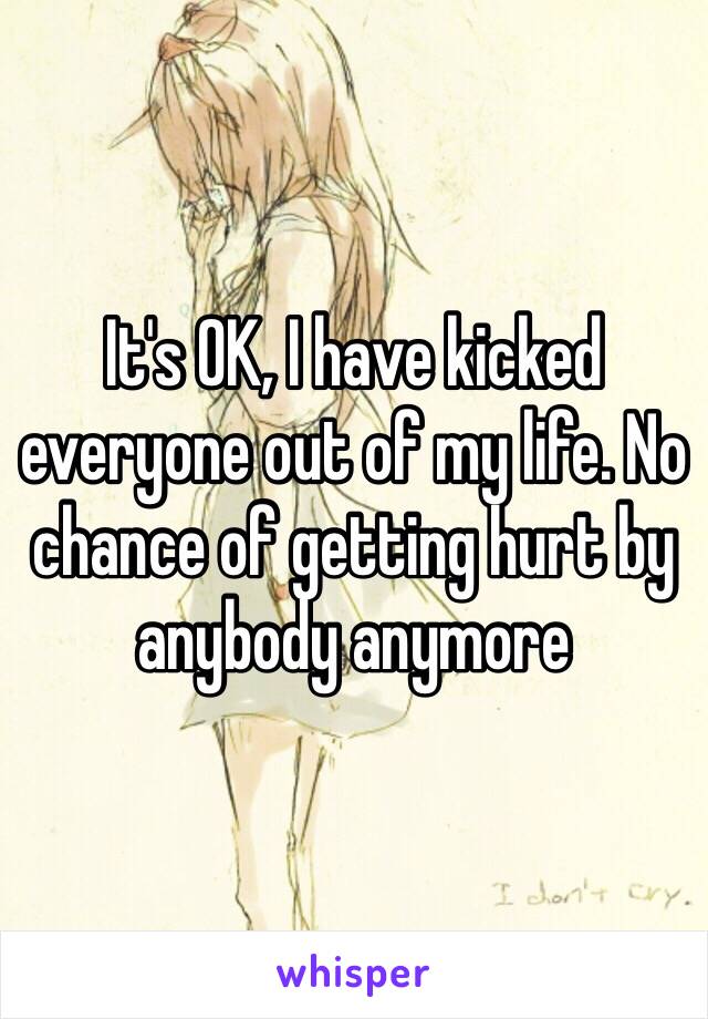 It's OK, I have kicked everyone out of my life. No chance of getting hurt by anybody anymore