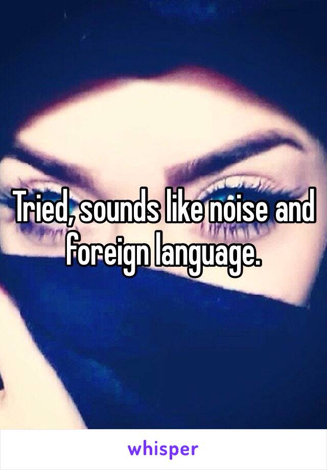 Tried, sounds like noise and foreign language.