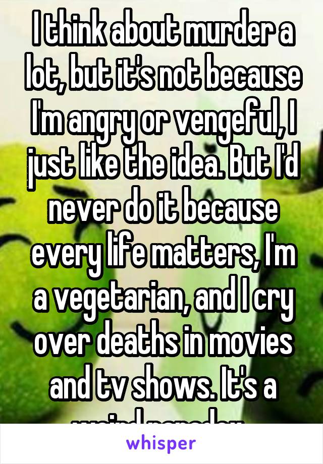 I think about murder a lot, but it's not because I'm angry or vengeful, I just like the idea. But I'd never do it because every life matters, I'm a vegetarian, and I cry over deaths in movies and tv shows. It's a weird paradox. 