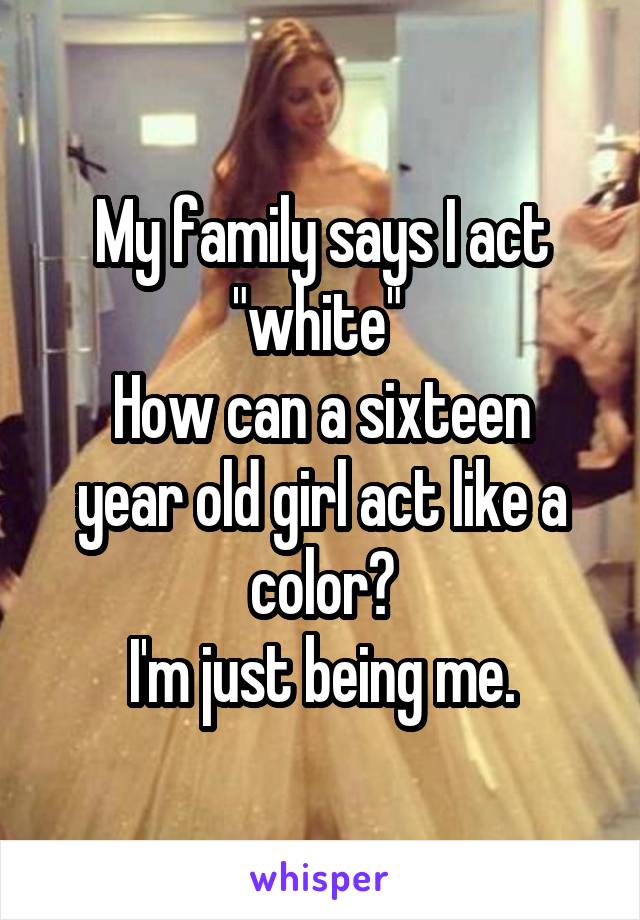 My family says I act "white" 
How can a sixteen year old girl act like a color?
 I'm just being me. 