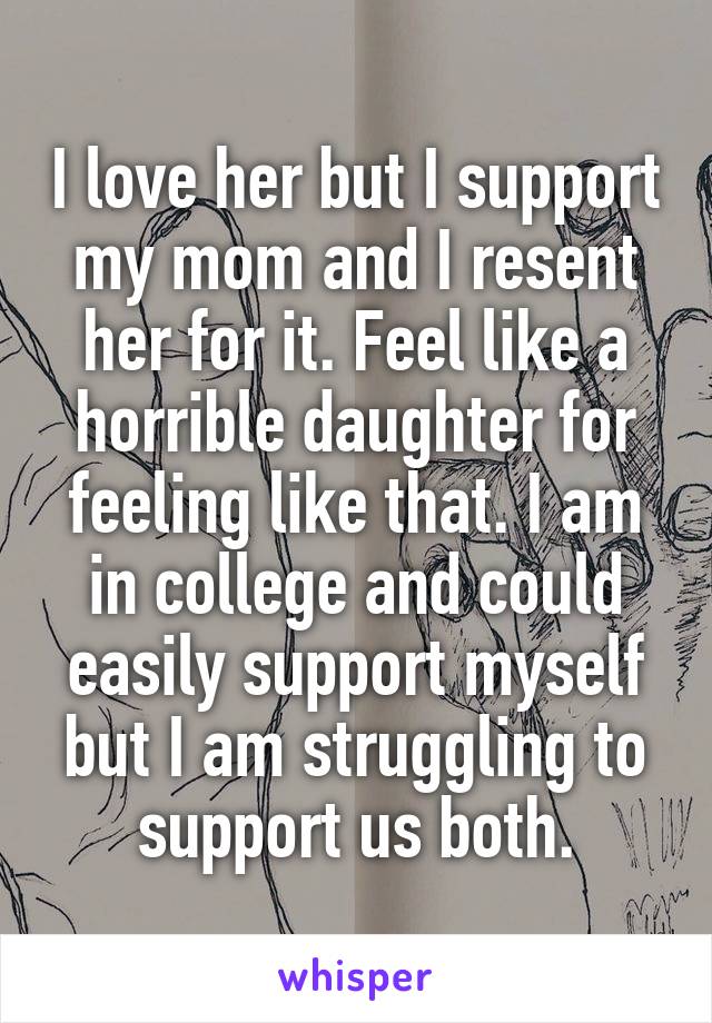 I love her but I support my mom and I resent her for it. Feel like a horrible daughter for feeling like that. I am in college and could easily support myself but I am struggling to support us both.