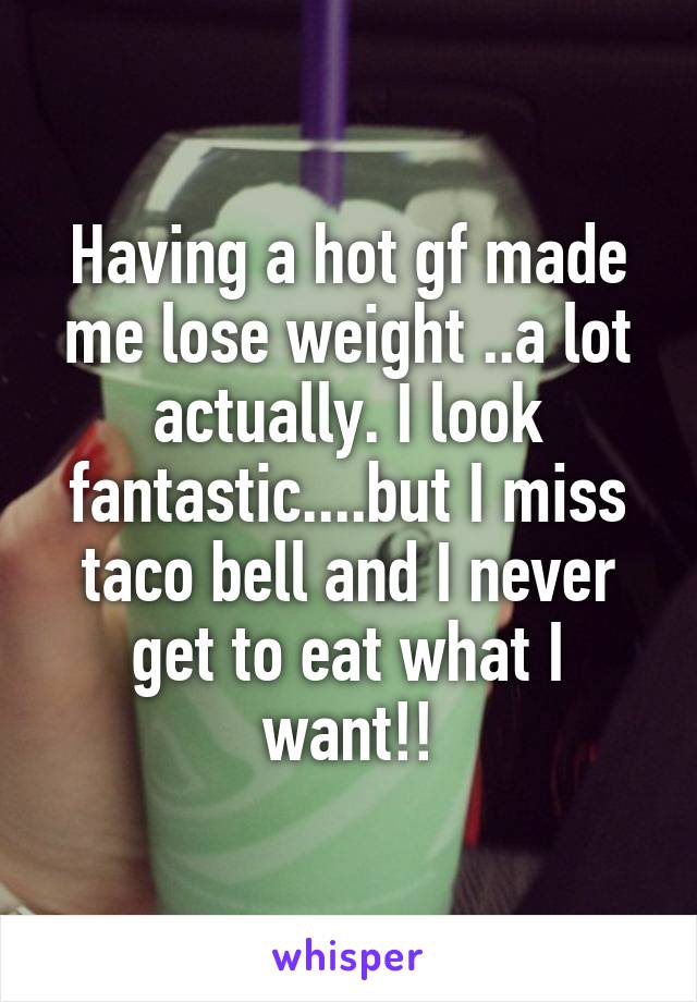 Having a hot gf made me lose weight ..a lot actually. I look fantastic....but I miss taco bell and I never get to eat what I want!!